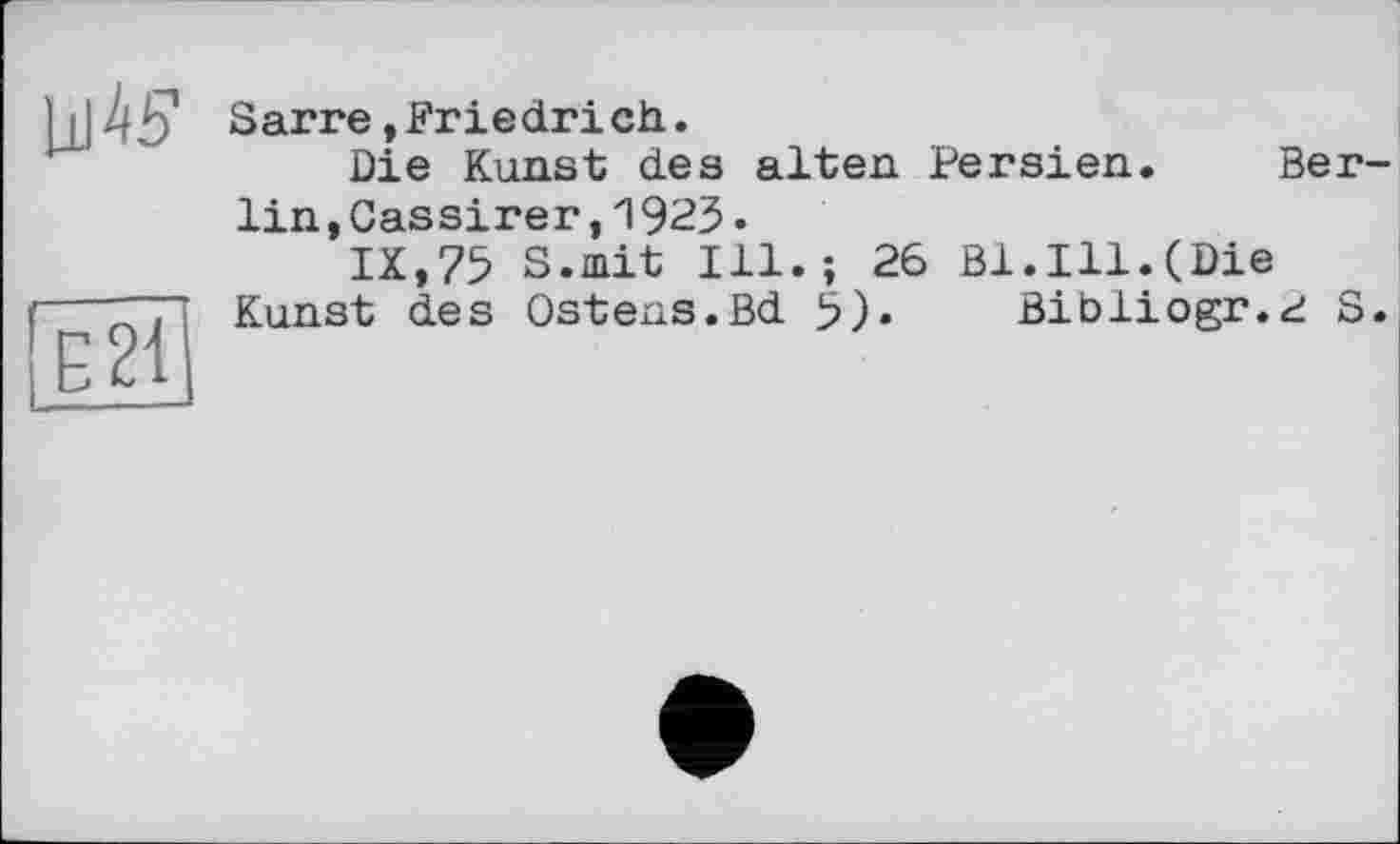 ﻿LlI^S1
E21
Sarre,Friedrich.
Die Kunst des alten Persien. Berlin ,Cassirer,1925•
IX,75 S.mit Ill.; 26 Bl.Ill.(Die Kunst des Ostens.Bd 5)- Bibliogr.^ S.